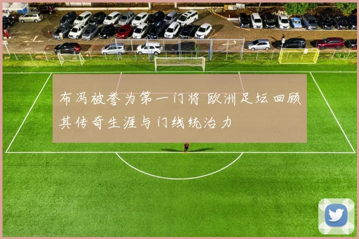 布冯被誉为第一门将 欧洲足坛回顾其传奇生涯与门线统治力