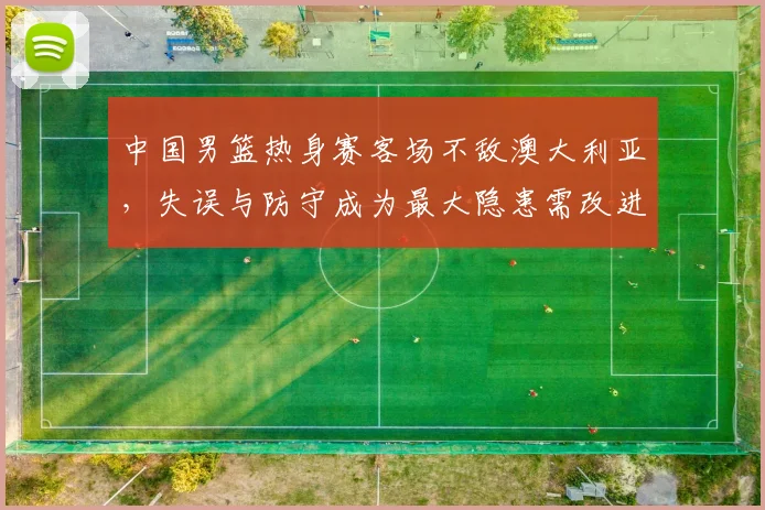 中国男篮热身赛客场不敌澳大利亚，失误与防守成为最大隐患需改进