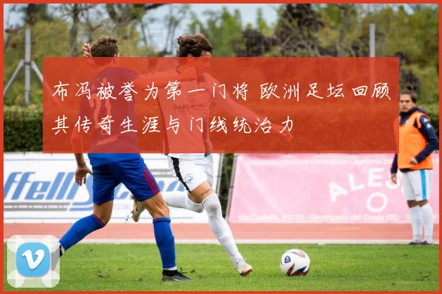 布冯被誉为第一门将 欧洲足坛回顾其传奇生涯与门线统治力