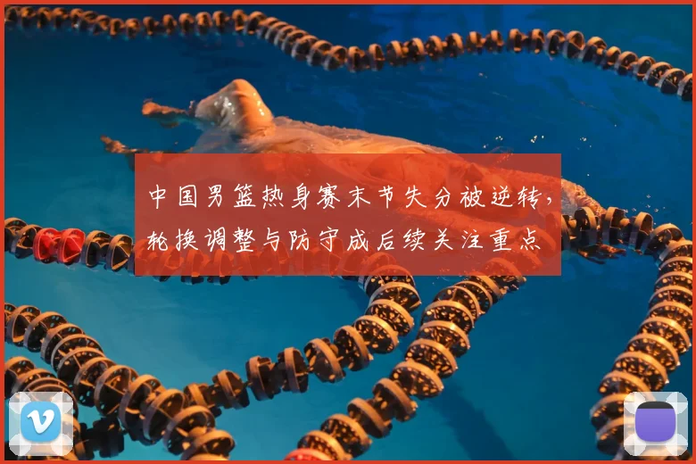 中国男篮热身赛末节失分被逆转，轮换调整与防守成后续关注重点
