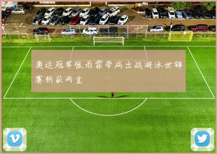 奥运冠军张雨霏带病出战游泳世锦赛斩获两金