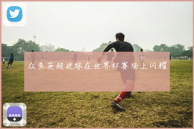 众多英超进球在世界杯赛场上闪耀 ⚽️