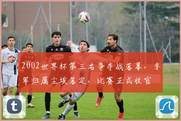 2002世界杯第三名争夺战落幕,季军归属尘埃落定,比赛正式收官