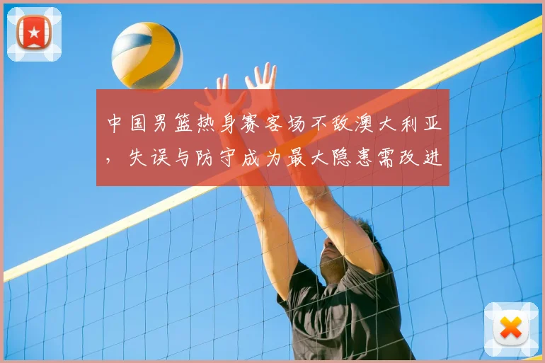 中国男篮热身赛客场不敌澳大利亚，失误与防守成为最大隐患需改进
