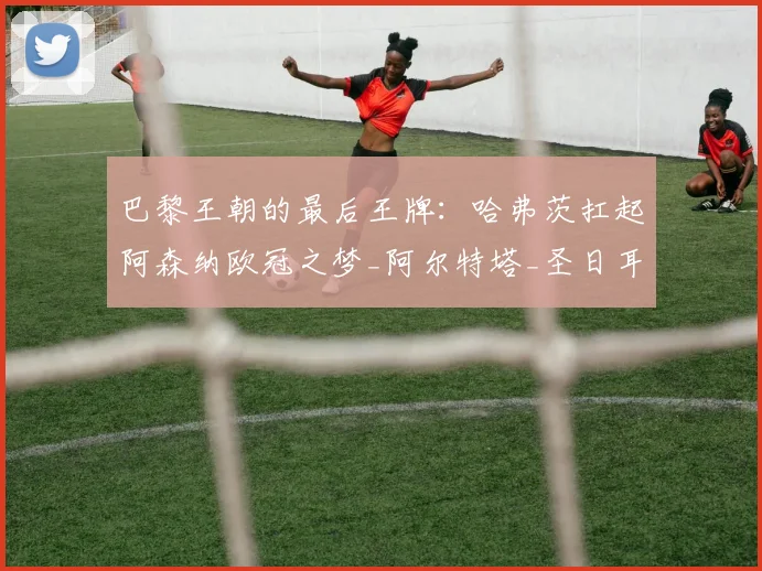 巴黎王朝的最后王牌：哈弗茨扛起阿森纳欧冠之梦_阿尔特塔_圣日耳曼_曼城