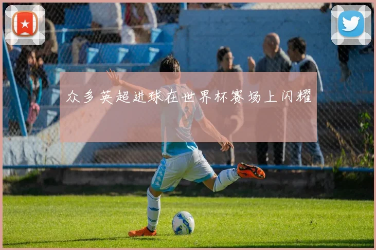 众多英超进球在世界杯赛场上闪耀 ⚽️