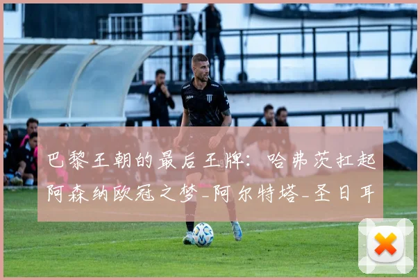 巴黎王朝的最后王牌：哈弗茨扛起阿森纳欧冠之梦_阿尔特塔_圣日耳曼_曼城