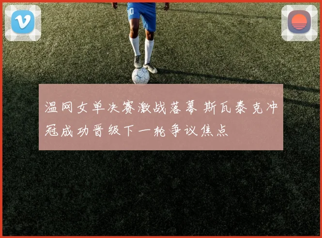 温网女单决赛激战落幕 斯瓦泰克冲冠成功晋级下一轮争议焦点