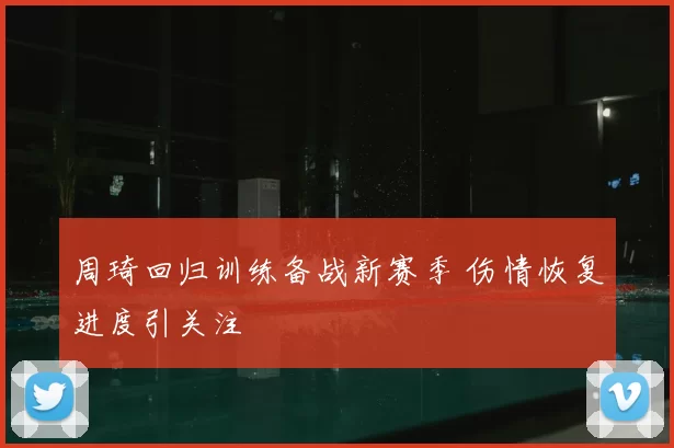 周琦回归训练备战新赛季 伤情恢复进度引关注