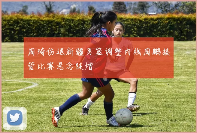 周琦伤退新疆男篮调整内线周鹏接管比赛悬念陡增