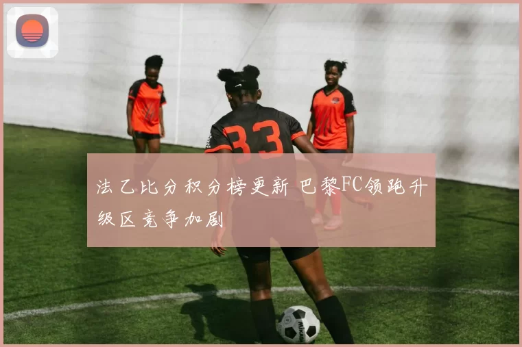 法乙比分积分榜更新 巴黎FC领跑升级区竞争加剧