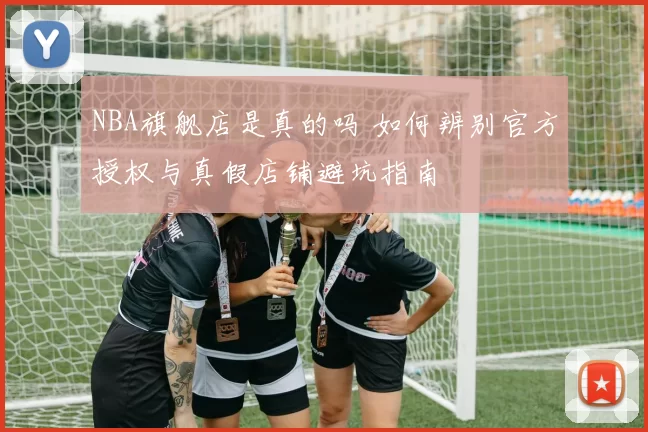 NBA旗舰店是真的吗 如何辨别官方授权与真假店铺避坑指南