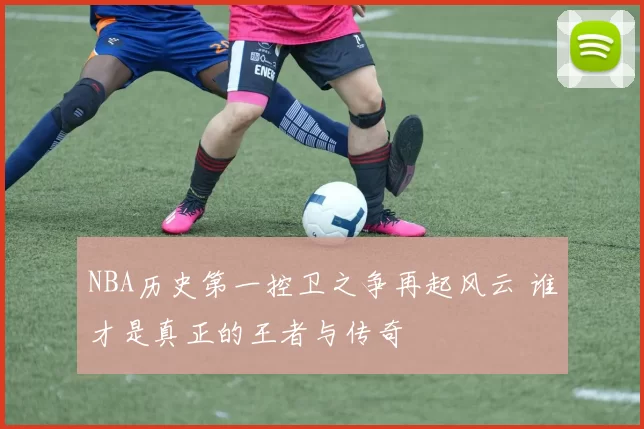 NBA历史第一控卫之争再起风云 谁才是真正的王者与传奇
