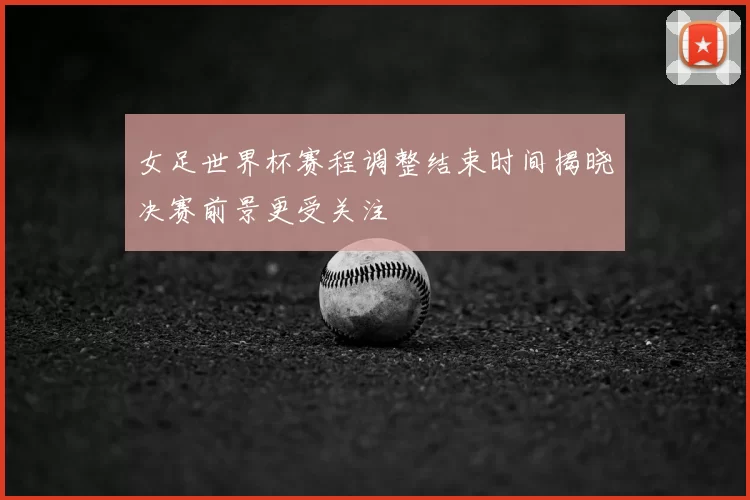 女足世界杯赛程调整结束时间揭晓决赛前景更受关注