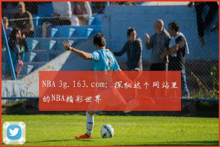 NBA 3g.163.com：探秘这个网站里的NBA精彩世界