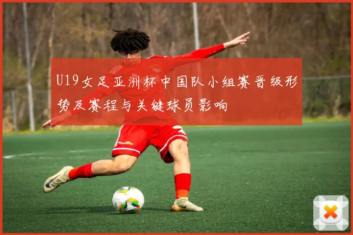 U19女足亚洲杯中国队小组赛晋级形势及赛程与关键球员影响