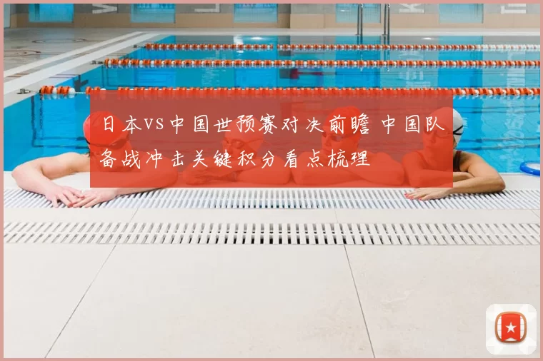 日本vs中国世预赛对决前瞻 中国队备战冲击关键积分看点梳理