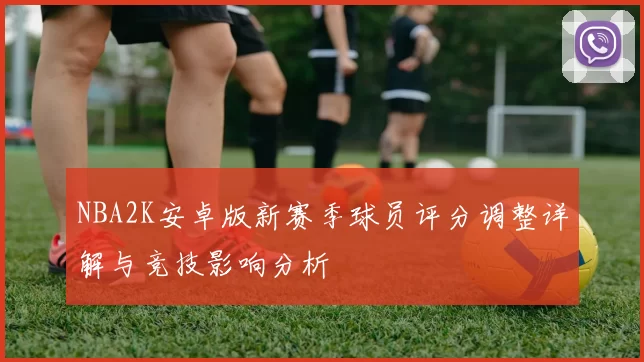 NBA2K安卓版新赛季球员评分调整详解与竞技影响分析