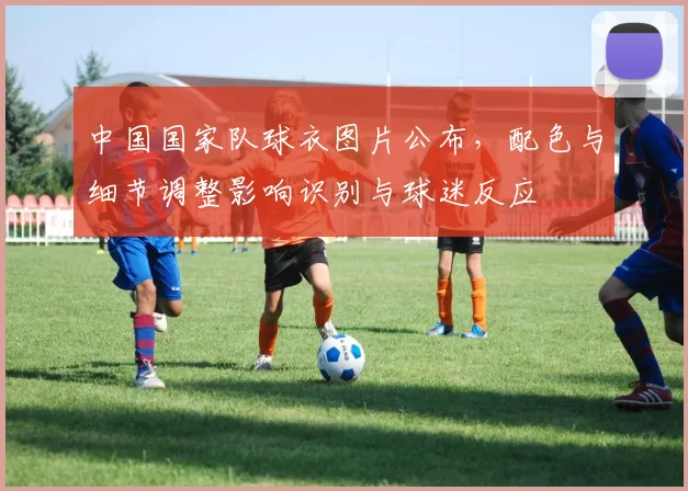 中国国家队球衣图片公布，配色与细节调整影响识别与球迷反应