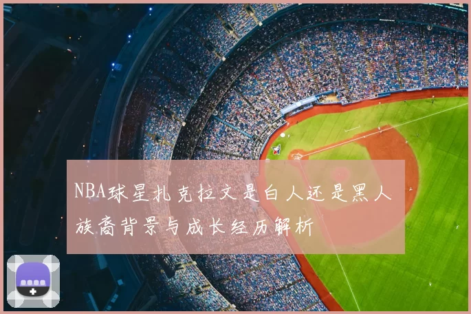 NBA球星扎克拉文是白人还是黑人 族裔背景与成长经历解析