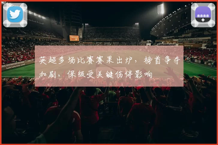 英超多场比赛赛果出炉,榜首争夺加剧,保级受关键伤停影响