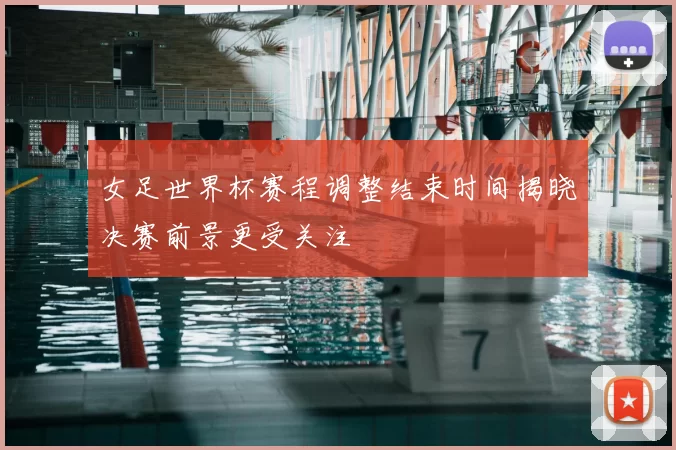 女足世界杯赛程调整结束时间揭晓决赛前景更受关注