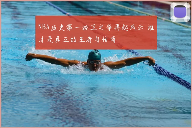 NBA历史第一控卫之争再起风云 谁才是真正的王者与传奇