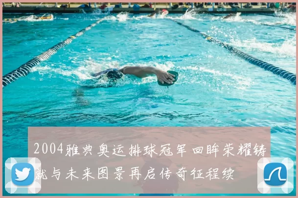 2004雅典奥运排球冠军回眸荣耀铸就与未来图景再启传奇征程续