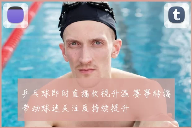 乒乓球即时直播收视升温 赛事转播带动球迷关注度持续提升