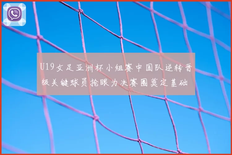 U19女足亚洲杯小组赛中国队逆转晋级关键球员抢眼为决赛圈奠定基础