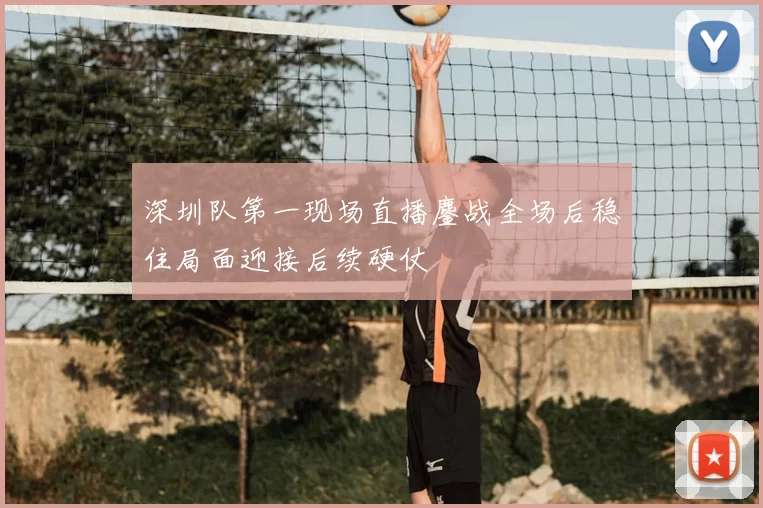 深圳队第一现场直播鏖战全场后稳住局面迎接后续硬仗