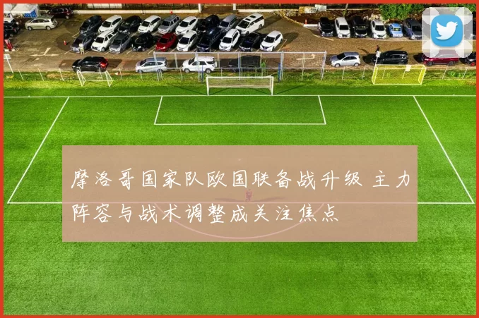 摩洛哥国家队欧国联备战升级 主力阵容与战术调整成关注焦点