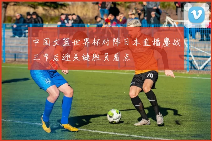 中国女篮世界杯对阵日本直播鏖战三节后迎关键胜负看点