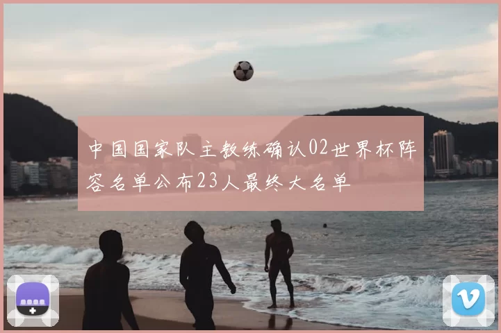 中国国家队主教练确认02世界杯阵容名单公布23人最终大名单