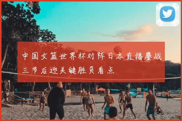 中国女篮世界杯对阵日本直播鏖战三节后迎关键胜负看点