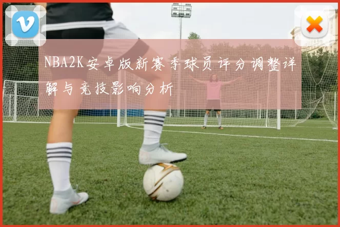 NBA2K安卓版新赛季球员评分调整详解与竞技影响分析