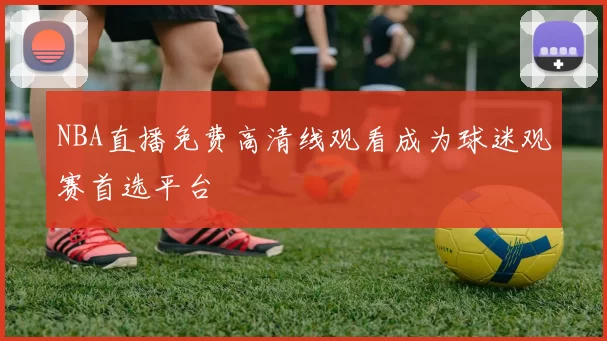 NBA直播免费高清线观看成为球迷观赛首选平台