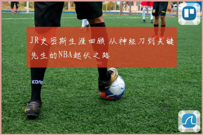 JR史密斯生涯回顾 从神经刀到关键先生的NBA起伏之路