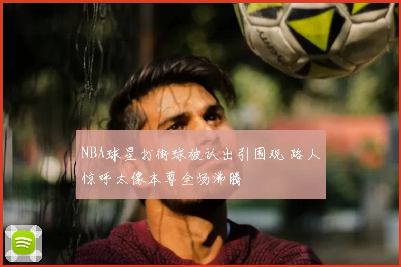 NBA球星打街球被认出引围观 路人惊呼太像本尊全场沸腾