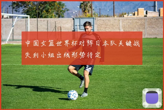中国女篮世界杯对阵日本队关键战失利小组出线形势待定