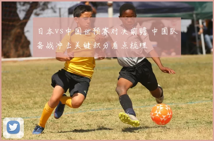 日本vs中国世预赛对决前瞻 中国队备战冲击关键积分看点梳理