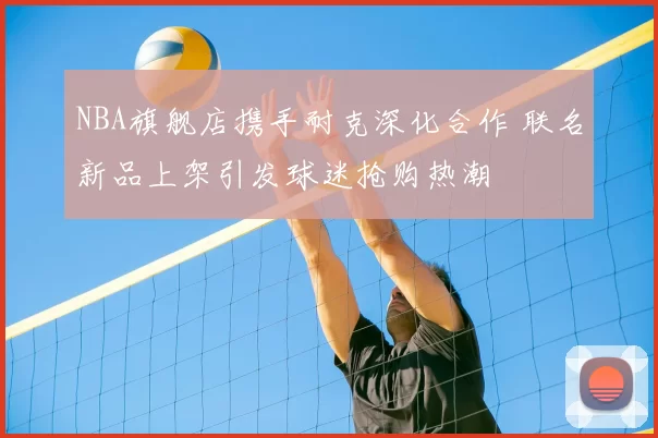 NBA旗舰店携手耐克深化合作 联名新品上架引发球迷抢购热潮