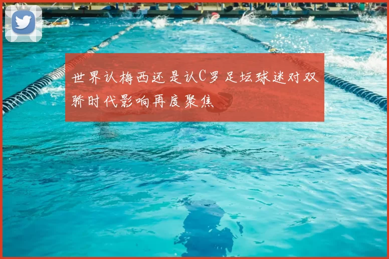 世界认梅西还是认C罗足坛球迷对双骄时代影响再度聚焦
