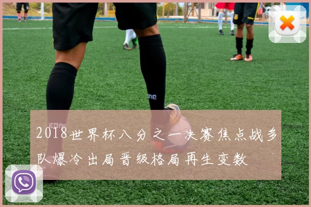 2018世界杯八分之一决赛焦点战多队爆冷出局晋级格局再生变数
