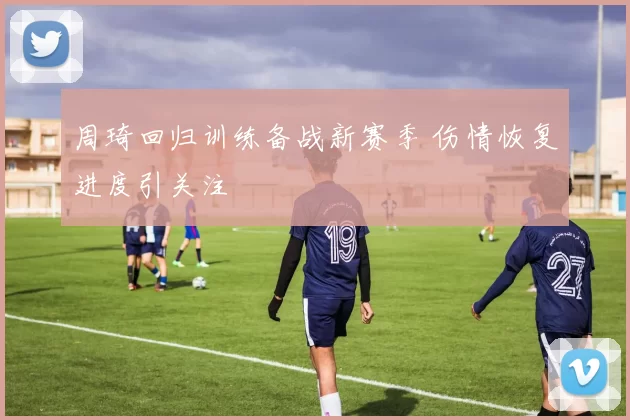 周琦回归训练备战新赛季 伤情恢复进度引关注