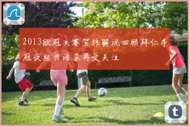 2013欧冠决赛贺炜解说回顾拜仁夺冠夜经典语录再受关注