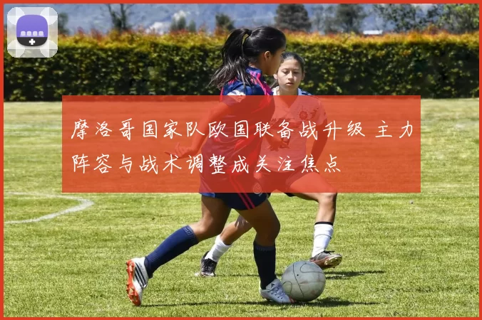摩洛哥国家队欧国联备战升级 主力阵容与战术调整成关注焦点