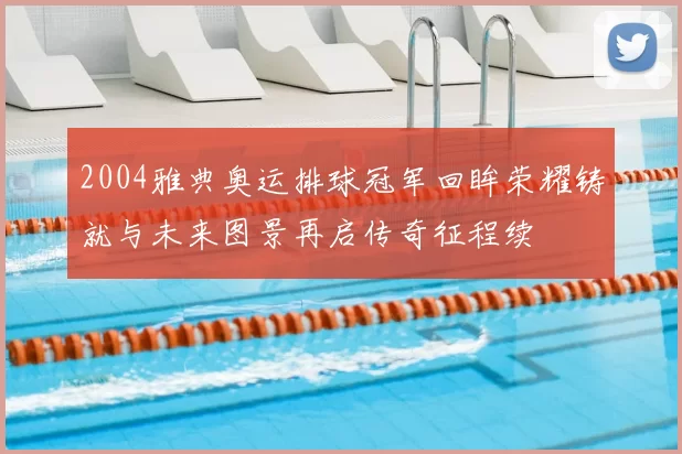 2004雅典奥运排球冠军回眸荣耀铸就与未来图景再启传奇征程续
