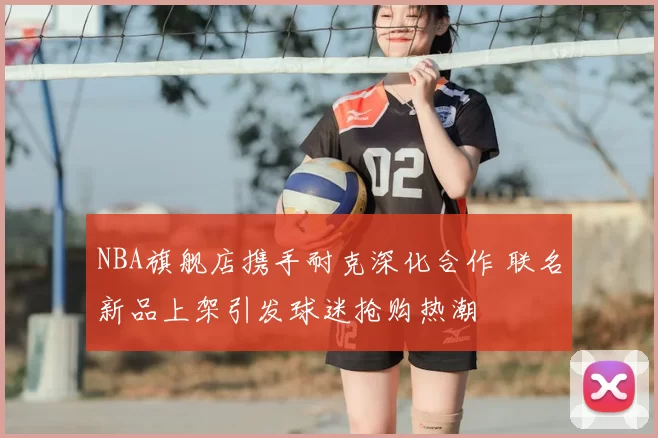 NBA旗舰店携手耐克深化合作 联名新品上架引发球迷抢购热潮