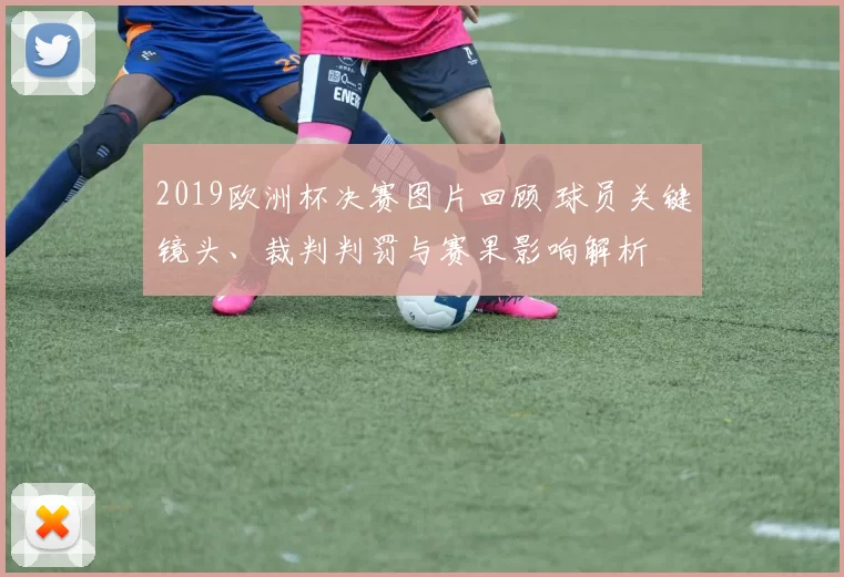 2019欧洲杯决赛图片回顾 球员关键镜头、裁判判罚与赛果影响解析